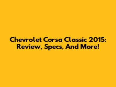 Chevrolet Corsa Classic 2015: Review, Specs, And More!