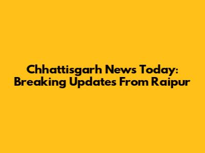 Chhattisgarh News Today: Breaking Updates From Raipur