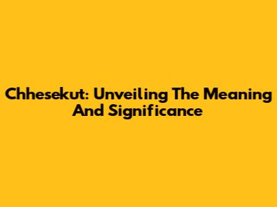 Chhesekut: Unveiling The Meaning And Significance
