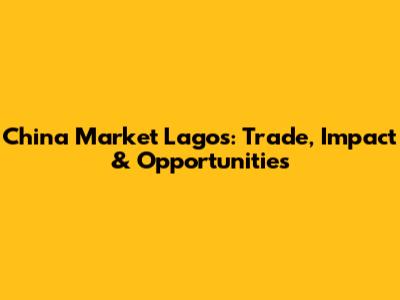 China Market Lagos: Trade, Impact & Opportunities
