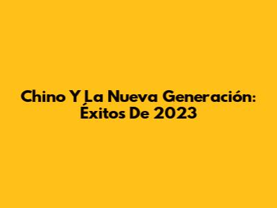 Chino Y La Nueva Generación: Éxitos De 2023
