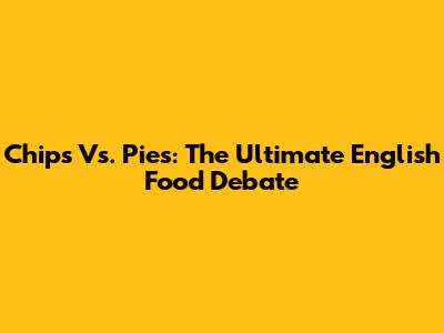 Chips Vs. Pies: The Ultimate English Food Debate