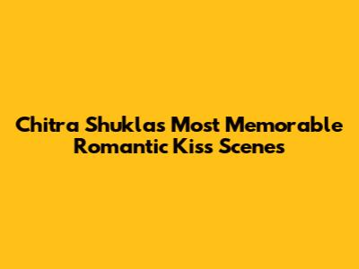 Chitra Shukla's Most Memorable Romantic Kiss Scenes