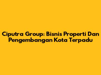 Ciputra Group: Bisnis Properti Dan Pengembangan Kota Terpadu