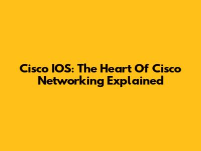 Cisco IOS: The Heart Of Cisco Networking Explained