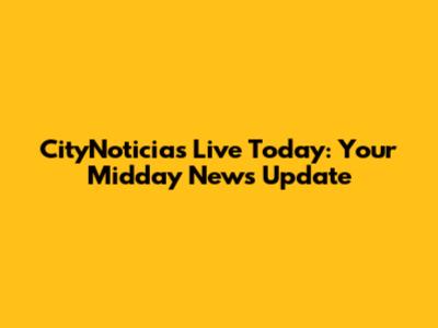 CityNoticias Live Today: Your Midday News Update