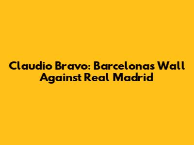 Claudio Bravo: Barcelona's Wall Against Real Madrid