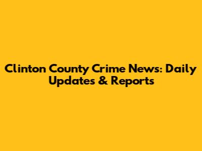 Clinton County Crime News: Daily Updates & Reports