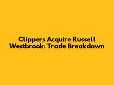 Clippers Acquire Russell Westbrook: Trade Breakdown