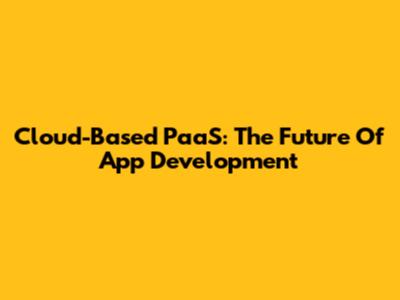Cloud-Based PaaS: The Future Of App Development