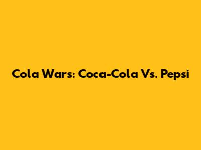 Cola Wars: Coca-Cola Vs. Pepsi