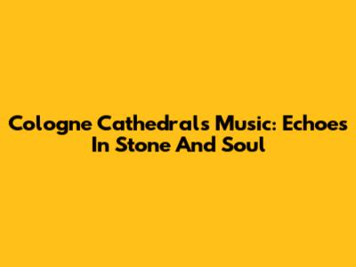 Cologne Cathedral's Music: Echoes In Stone And Soul