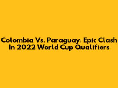 Colombia Vs. Paraguay: Epic Clash In 2022 World Cup Qualifiers