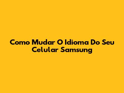 Como Mudar O Idioma Do Seu Celular Samsung