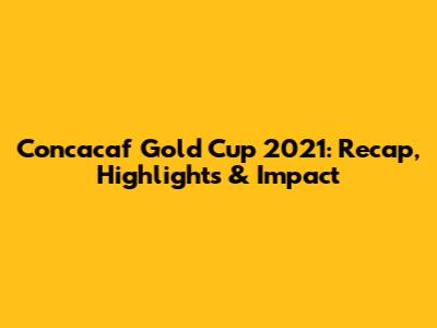 Concacaf Gold Cup 2021: Recap, Highlights & Impact