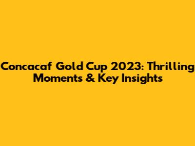 Concacaf Gold Cup 2023: Thrilling Moments & Key Insights