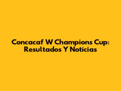 Concacaf W Champions Cup: Resultados Y Noticias