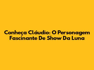 Conheça Cláudio: O Personagem Fascinante De 'Show Da Luna'