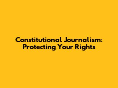 Constitutional Journalism: Protecting Your Rights