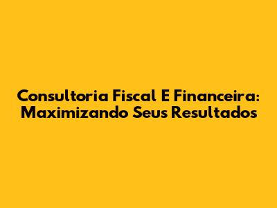 Consultoria Fiscal E Financeira: Maximizando Seus Resultados