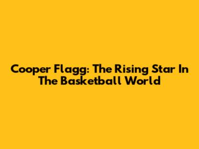 Cooper Flagg: The Rising Star In The Basketball World