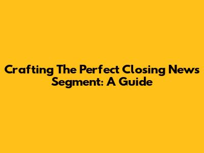 Crafting The Perfect Closing News Segment: A Guide