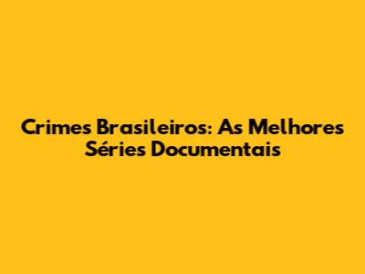 Crimes Brasileiros: As Melhores Séries Documentais