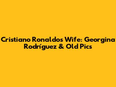 Cristiano Ronaldo's Wife: Georgina Rodríguez & Old Pics