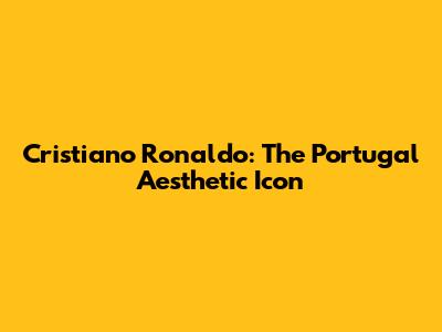 Cristiano Ronaldo: The Portugal Aesthetic Icon