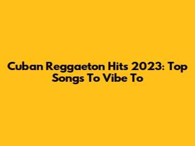 Cuban Reggaeton Hits 2023: Top Songs To Vibe To