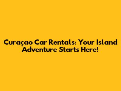Curaçao Car Rentals: Your Island Adventure Starts Here!