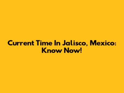 Current Time In Jalisco, Mexico: Know Now!