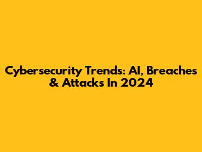 Cybersecurity Trends: AI, Breaches & Attacks In 2024