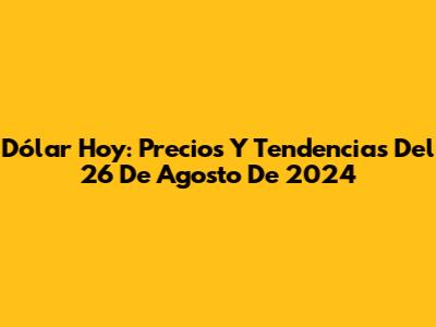 Dólar Hoy: Precios Y Tendencias Del 26 De Agosto De 2024
