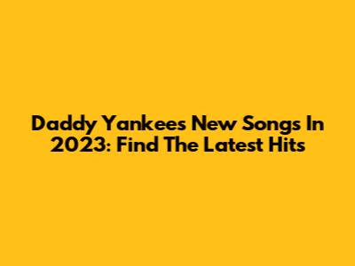 Daddy Yankee's New Songs In 2023: Find The Latest Hits