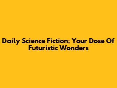 Daily Science Fiction: Your Dose Of Futuristic Wonders