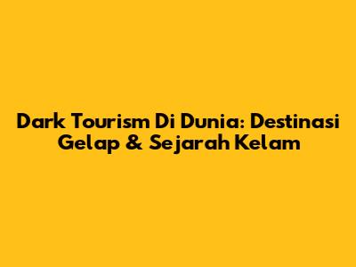 Dark Tourism Di Dunia: Destinasi Gelap & Sejarah Kelam