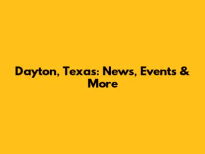 Dayton, Texas: News, Events & More