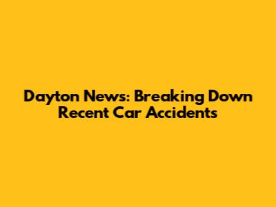 Dayton News: Breaking Down Recent Car Accidents