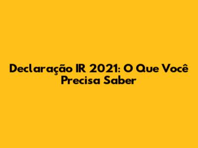 Declaração IR 2021: O Que Você Precisa Saber