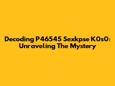 Decoding P46545 Sexkpse K0s0: Unraveling The Mystery