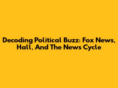 Decoding Political Buzz: Fox News, Hall, And The News Cycle