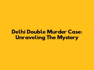 Delhi Double Murder Case: Unraveling The Mystery
