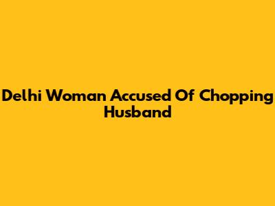Delhi Woman Accused Of Chopping Husband