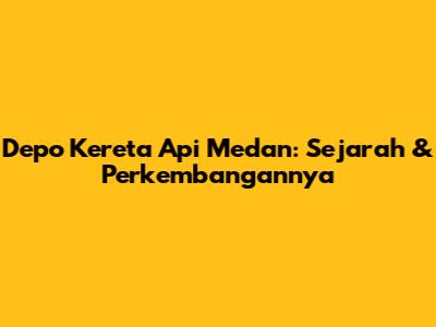 Depo Kereta Api Medan: Sejarah & Perkembangannya