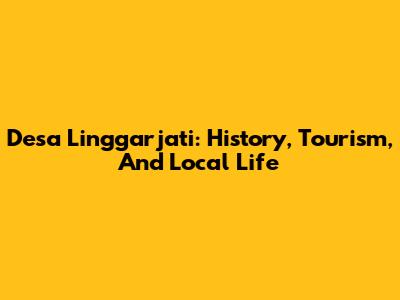 Desa Linggarjati: History, Tourism, And Local Life