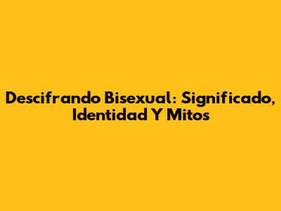 Descifrando 'Bisexual': Significado, Identidad Y Mitos