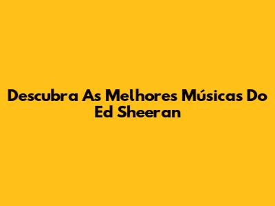 Descubra As Melhores Músicas Do Ed Sheeran
