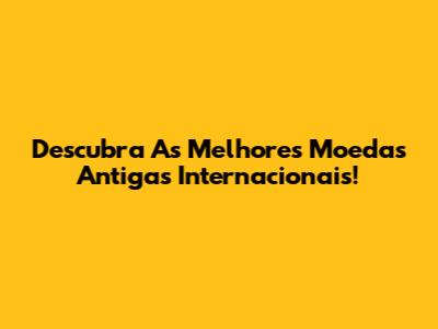 Descubra As Melhores Moedas Antigas Internacionais!