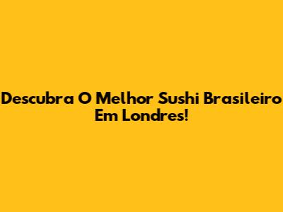 Descubra O Melhor Sushi Brasileiro Em Londres!